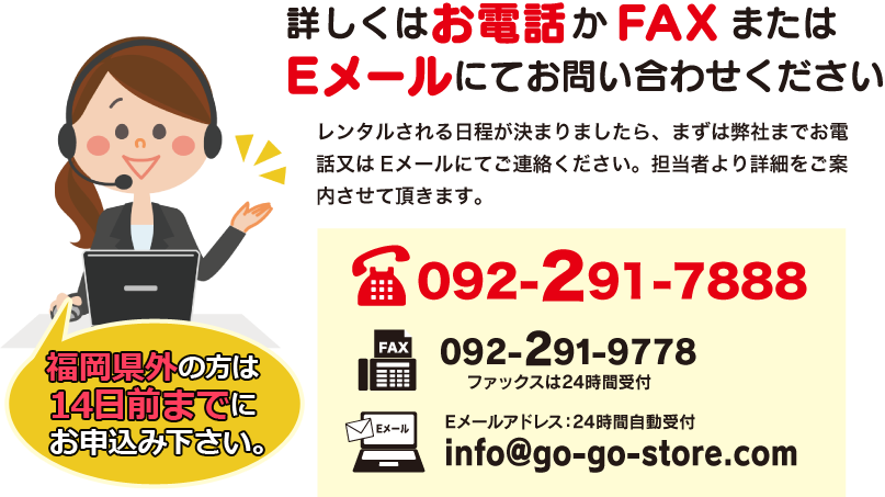 詳しくはお電話かFAXまたはEメールにてお問い合わせください。レンタルされる日程が決まりましたら、まずは弊社までお電話又はEメールにてご連絡ください。担当者より詳細をご案内させて頂きます。TEL 092-291-7888 ファックスは24時間受付 092-291-7888 Eメールアドレス:24時間受付 info@go-go-store.com